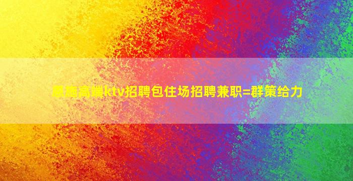 恩施高端ktv招聘包住场招聘兼职=群策给力